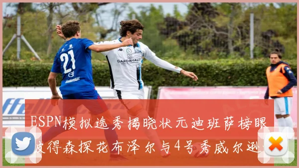 ESPN模拟选秀揭晓状元迪班萨榜眼彼得森探花布泽尔与4号秀威尔逊的精彩表现