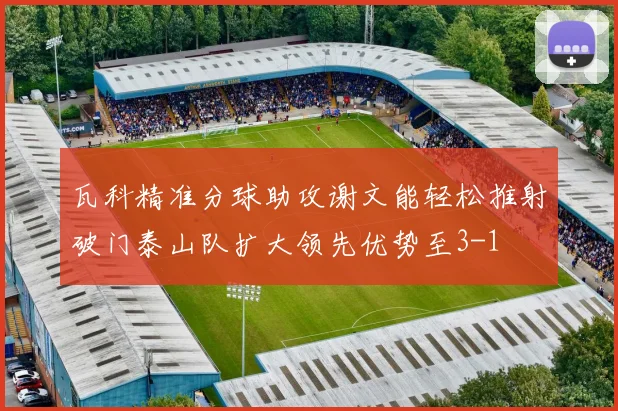瓦科精准分球助攻谢文能轻松推射破门泰山队扩大领先优势至3-1