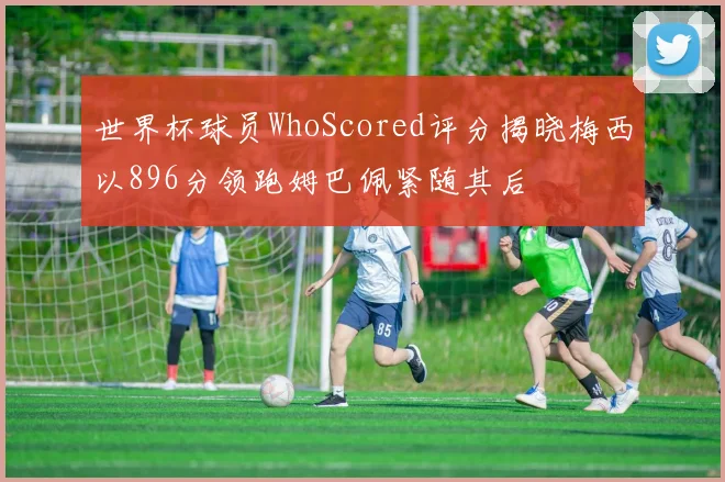 世界杯球员WhoScored评分揭晓梅西以896分领跑姆巴佩紧随其后