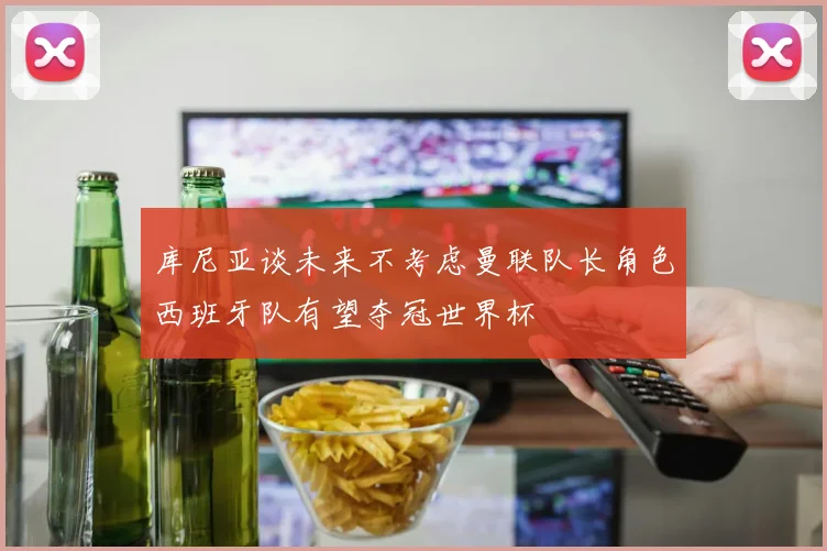 库尼亚谈未来不考虑曼联队长角色西班牙队有望夺冠世界杯