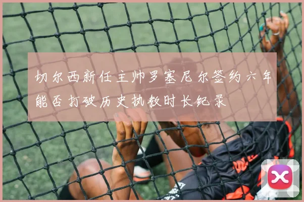 切尔西新任主帅罗塞尼尔签约六年能否打破历史执教时长纪录
