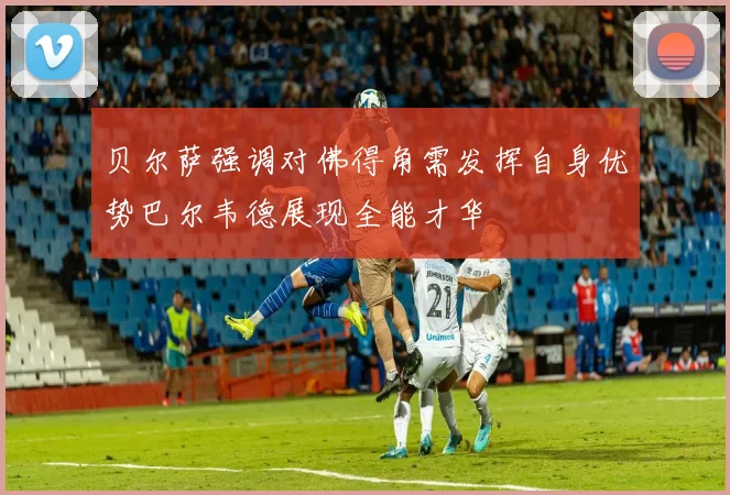 贝尔萨强调对佛得角需发挥自身优势巴尔韦德展现全能才华