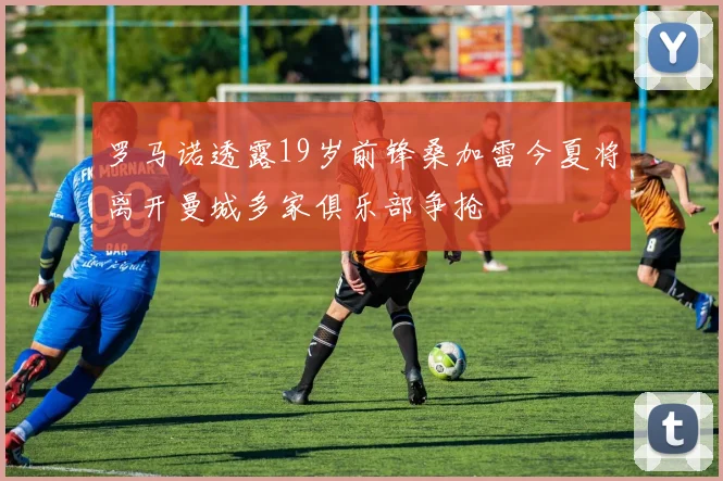罗马诺透露19岁前锋桑加雷今夏将离开曼城多家俱乐部争抢