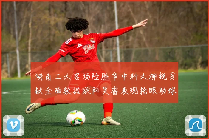 湖南工大客场险胜华中科大柳锐贡献全面数据欧阳昊睿表现抢眼助球队取胜