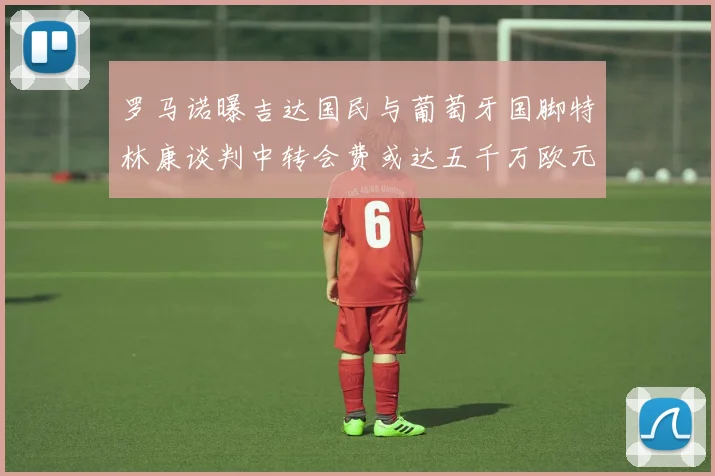 罗马诺曝吉达国民与葡萄牙国脚特林康谈判中转会费或达五千万欧元