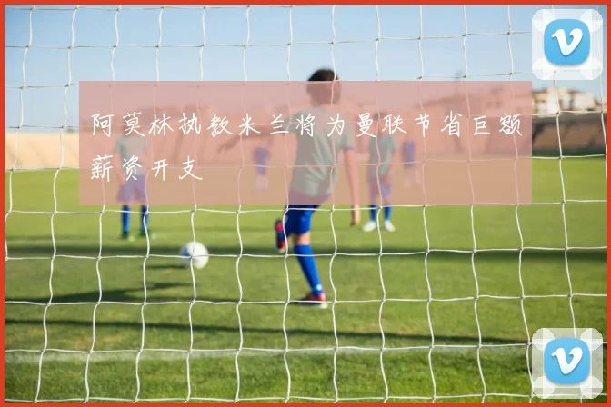 阿莫林执教米兰将为曼联节省巨额薪资开支