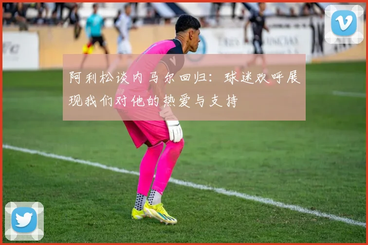 阿利松谈内马尔回归：球迷欢呼展现我们对他的热爱与支持