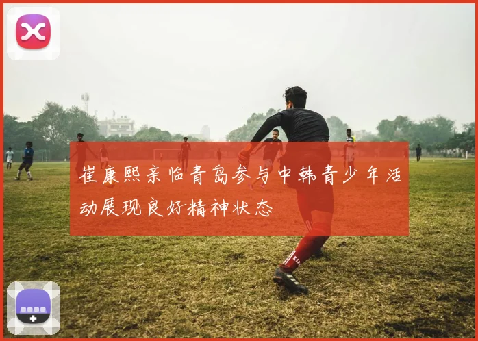 崔康熙亲临青岛参与中韩青少年活动展现良好精神状态