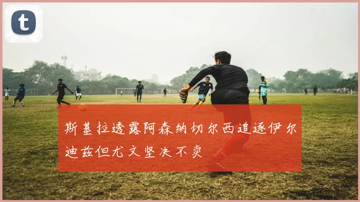 斯基拉透露阿森纳切尔西追逐伊尔迪兹但尤文坚决不卖
