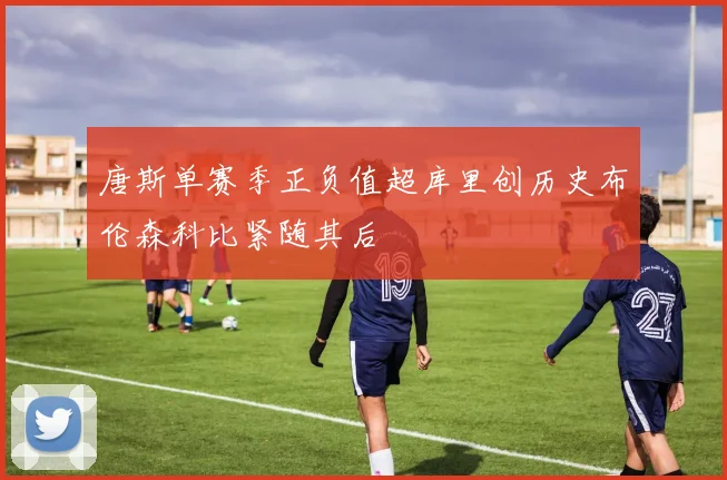 唐斯单赛季正负值超库里创历史布伦森科比紧随其后